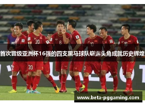 首次晋级亚洲杯16强的四支黑马球队崭露头角成就历史辉煌