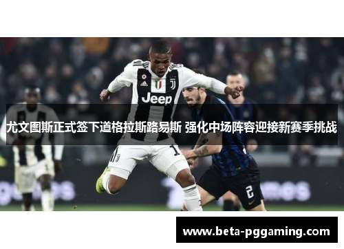 尤文图斯正式签下道格拉斯路易斯 强化中场阵容迎接新赛季挑战